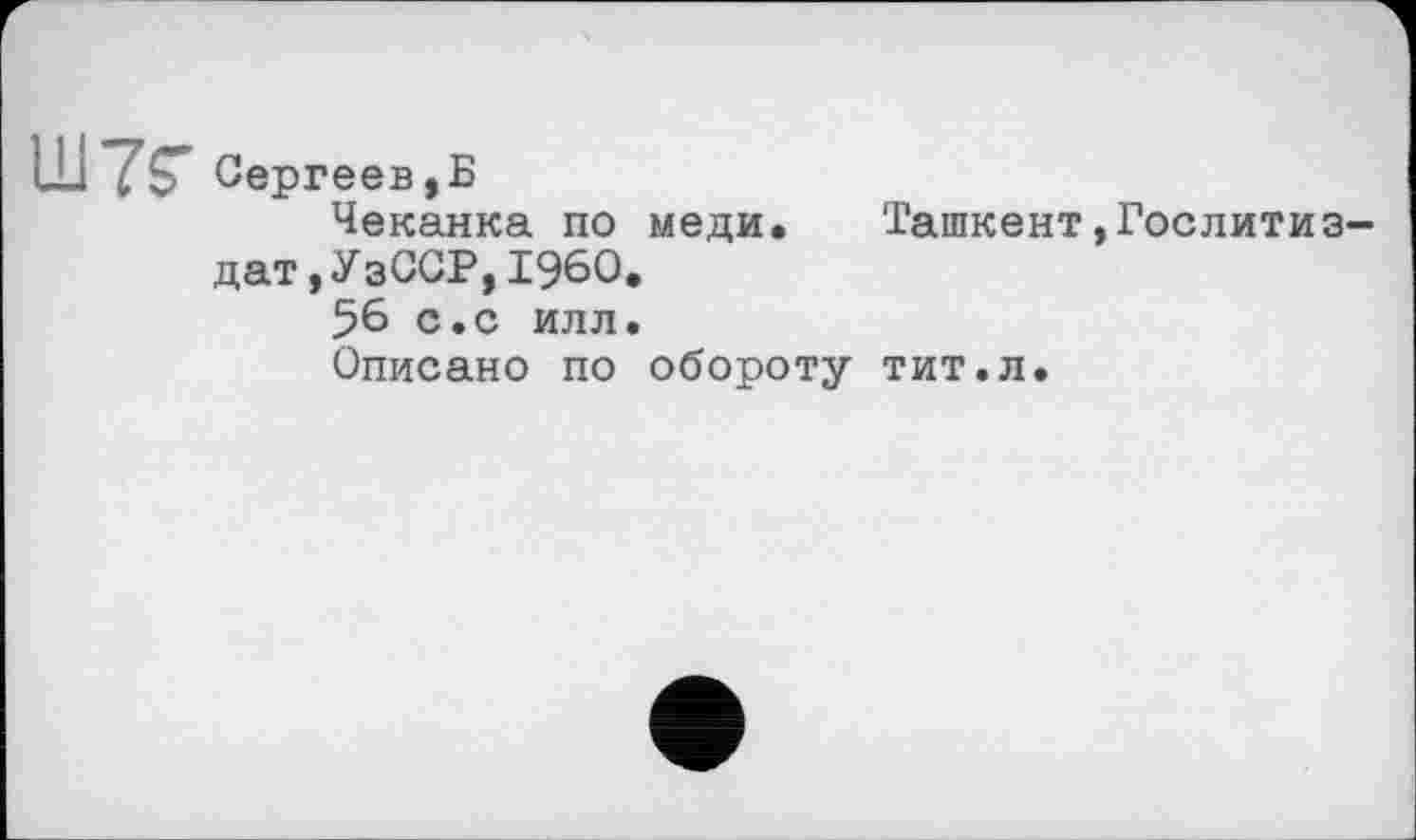 ﻿Сергеев,Б
Чеканка по меди. Ташкент»Гослитиздат , УзССР, I960.
56 с.с илл.
Описано по обороту тит.л.